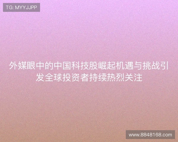 外媒眼中的中国科技股崛起机遇与挑战引发全球投资者持续热烈关注 外媒眼中的中国科技股崛起机遇与挑战引发全球投资者持续热烈关注
