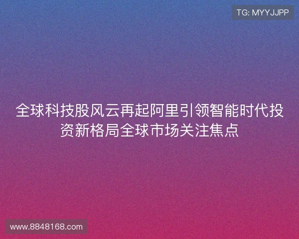 全球科技股风云再起阿里引领智能时代投资新格局全球市场关注焦点 全球科技股风云再起阿里引领智能时代投资新格局全球市场关注焦点